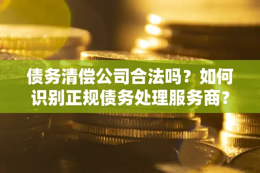 武汉债务清偿公司合法吗？如何识别正规债务处理服务商？