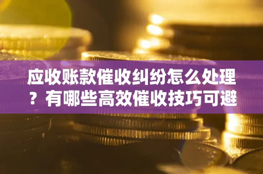 武汉应收账款催收纠纷怎么处理？有哪些高效催收技巧可避免坏账？